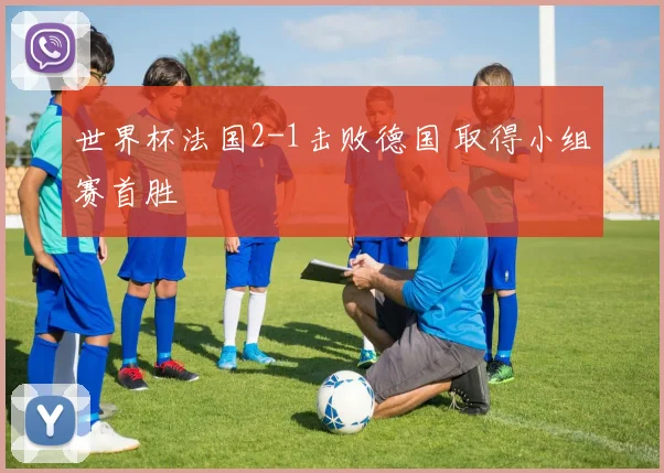 世界杯法国2-1击败德国 取得小组赛首胜