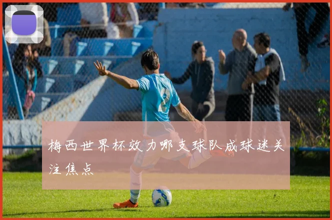 梅西世界杯效力哪支球队成球迷关注焦点