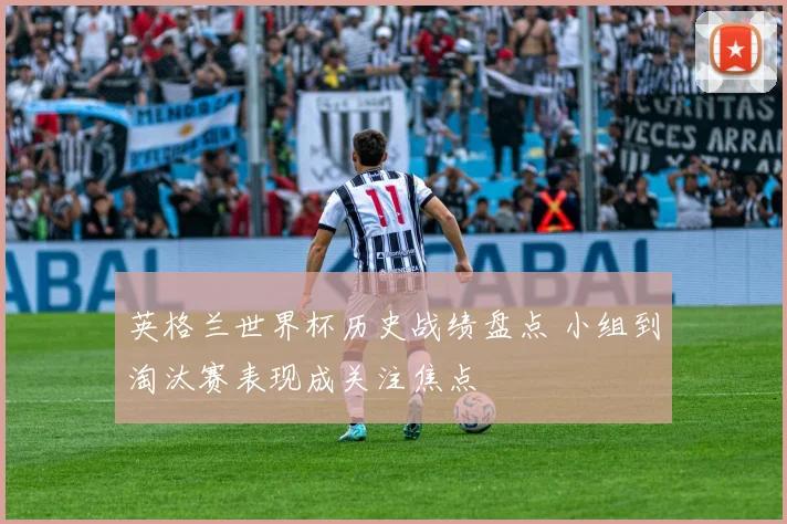 英格兰世界杯历史战绩盘点 小组到淘汰赛表现成关注焦点