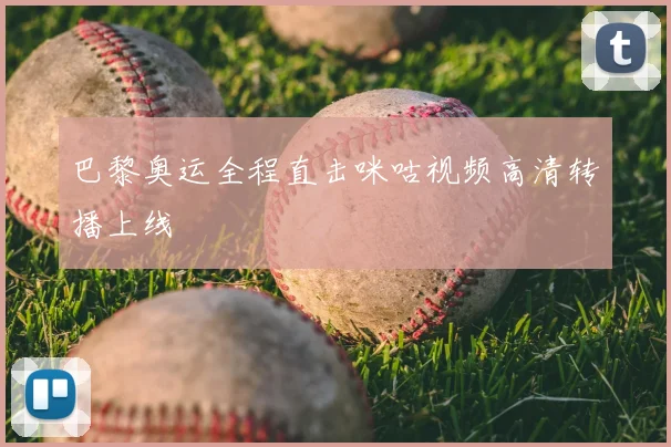 巴黎奥运全程直击咪咕视频高清转播上线