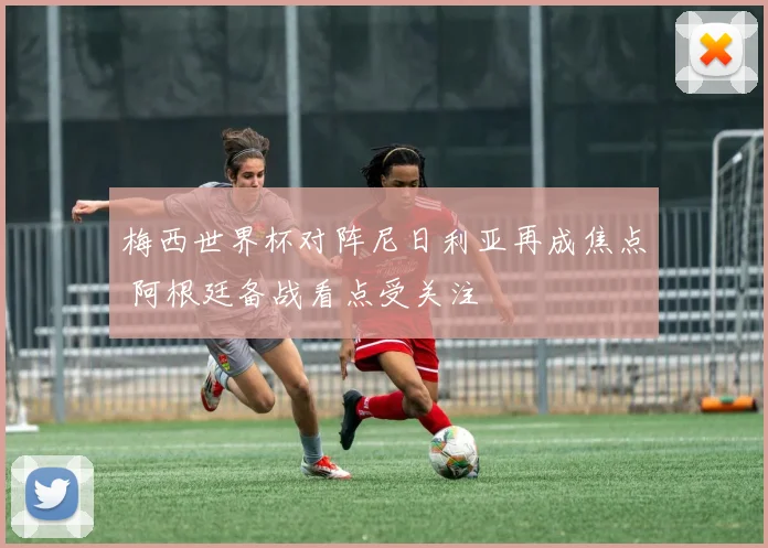 梅西世界杯对阵尼日利亚再成焦点 阿根廷备战看点受关注