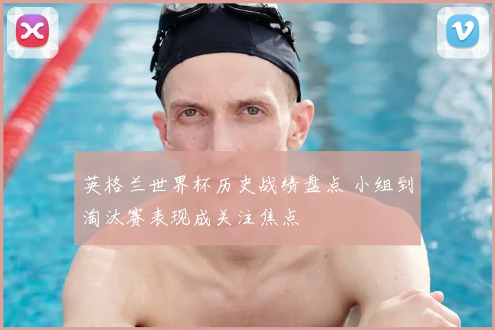 英格兰世界杯历史战绩盘点 小组到淘汰赛表现成关注焦点